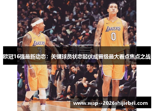 欧冠16强最新动态:关键球员状态起伏成晋级最大看点焦点之战 欧冠16强最新动态:关键球员状态起伏成晋级最大看点焦点之战