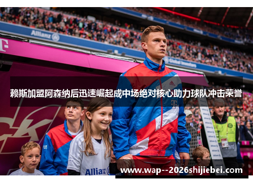 赖斯加盟阿森纳后迅速崛起成中场绝对核心助力球队冲击荣誉 赖斯加盟阿森纳后迅速崛起成中场绝对核心助力球队冲击荣誉