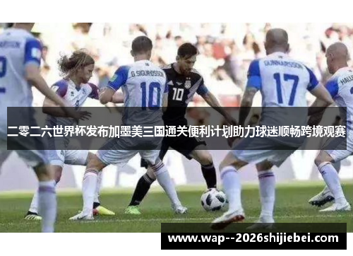 二零二六世界杯发布加墨美三国通关便利计划助力球迷顺畅跨境观赛