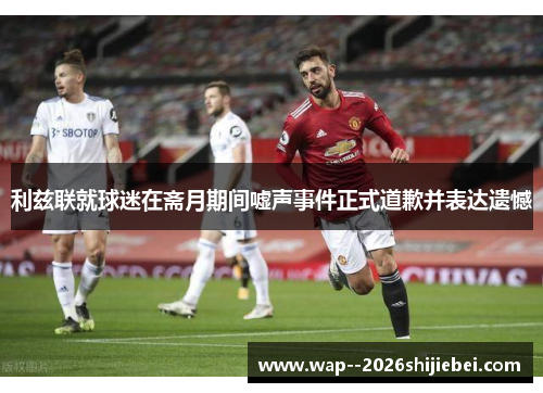 利兹联就球迷在斋月期间嘘声事件正式道歉并表达遗憾 利兹联就球迷在斋月期间嘘声事件正式道歉并表达遗憾