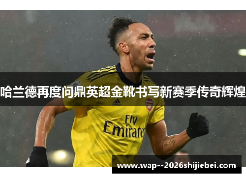 哈兰德再度问鼎英超金靴书写新赛季传奇辉煌